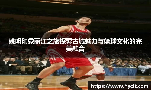 姚明印象丽江之旅探索古城魅力与篮球文化的完美融合